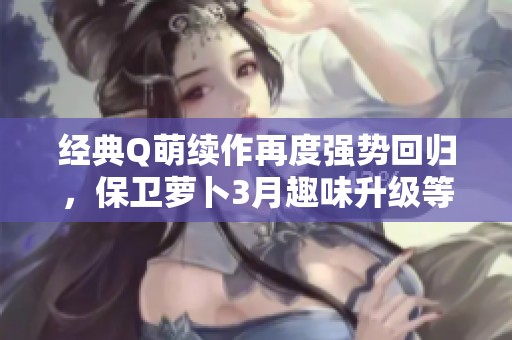 经典Q萌续作再度强势回归，保卫萝卜3月趣味升级等你体验