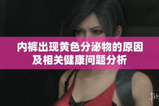 内裤出现黄色分泌物的原因及相关健康问题分析