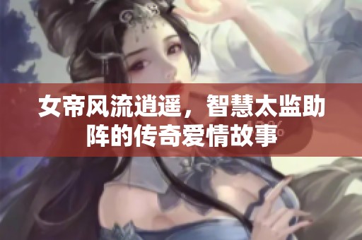 女帝风流逍遥，智慧太监助阵的传奇爱情故事