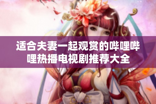 适合夫妻一起观赏的哔哩哔哩热播电视剧推荐大全