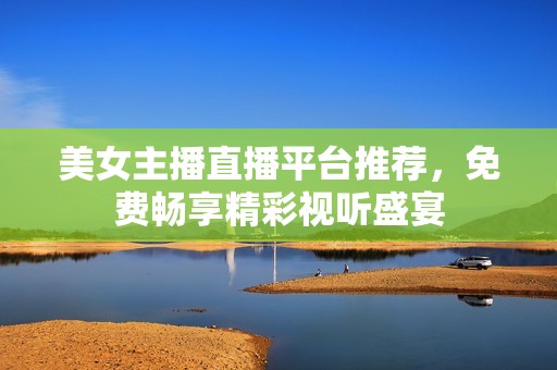 美女主播直播平台推荐，免费畅享精彩视听盛宴