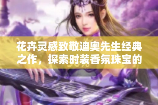 花卉灵感致敬迪奥先生经典之作，探索时装香氛珠宝的魅力