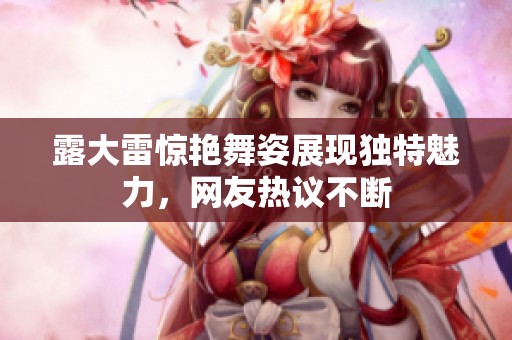 露大雷惊艳舞姿展现独特魅力，网友热议不断