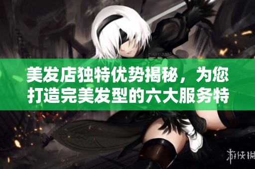 美发店独特优势揭秘，为您打造完美发型的六大服务特色
