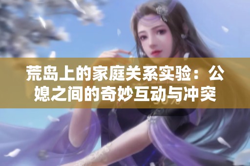 荒岛上的家庭关系实验：公媳之间的奇妙互动与冲突
