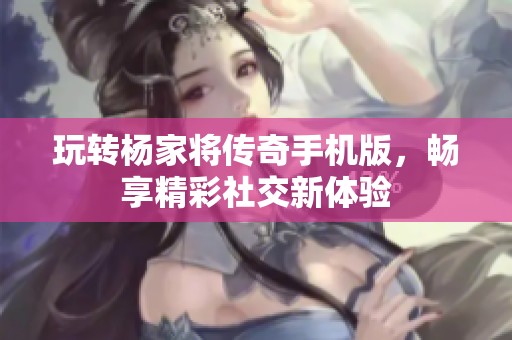 玩转杨家将传奇手机版，畅享精彩社交新体验