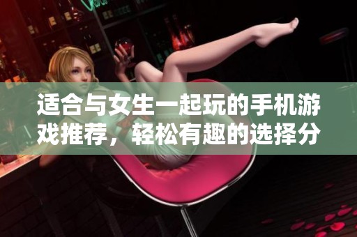 适合与女生一起玩的手机游戏推荐，轻松有趣的选择分享