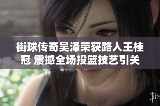 街球传奇吴泽荣获路人王桂冠 震撼全场投篮技艺引关注