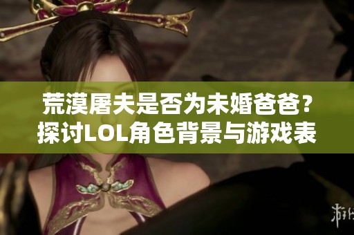 荒漠屠夫是否为未婚爸爸？探讨LOL角色背景与游戏表现