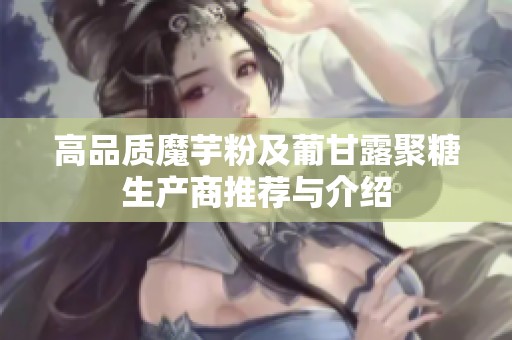 高品质魔芋粉及葡甘露聚糖生产商推荐与介绍