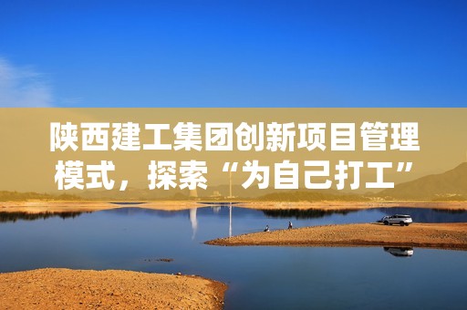 陕西建工集团创新项目管理模式，探索“为自己打工”的新路径