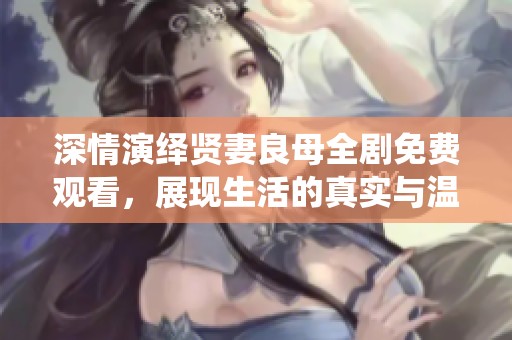 深情演绎贤妻良母全剧免费观看，展现生活的真实与温暖