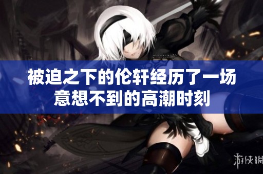 被迫之下的伦轩经历了一场意想不到的高潮时刻