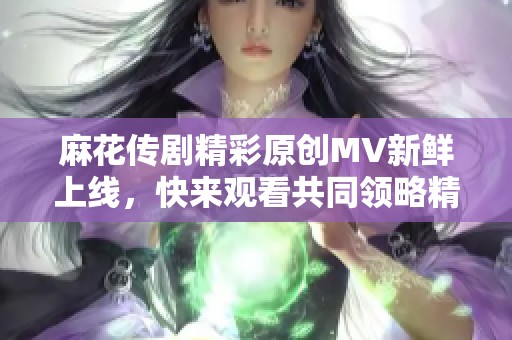 麻花传剧精彩原创MV新鲜上线，快来观看共同领略精彩瞬间