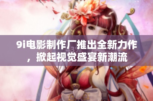 9i电影制作厂推出全新力作，掀起视觉盛宴新潮流