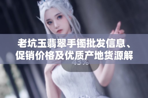 老坑玉翡翠手镯批发信息、促销价格及优质产地货源解析