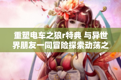 重塑电车之狼r特典 与异世界朋友一同冒险探索动荡之谜