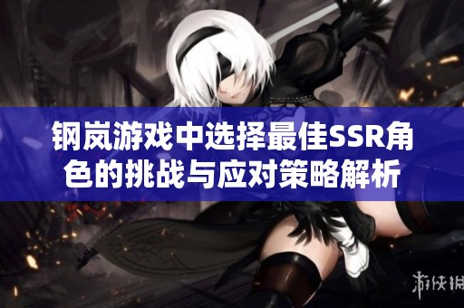 钢岚游戏中选择最佳SSR角色的挑战与应对策略解析