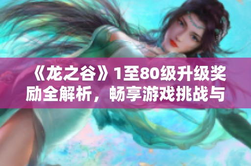 《龙之谷》1至80级升级奖励全解析，畅享游戏挑战与乐趣