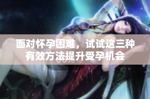 面对怀孕困难，试试这三种有效方法提升受孕机会