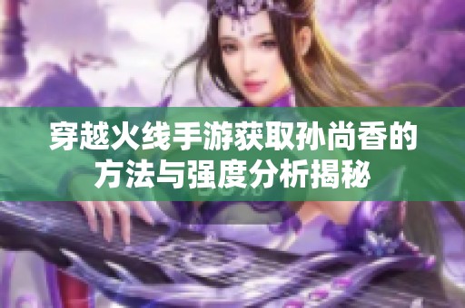 穿越火线手游获取孙尚香的方法与强度分析揭秘