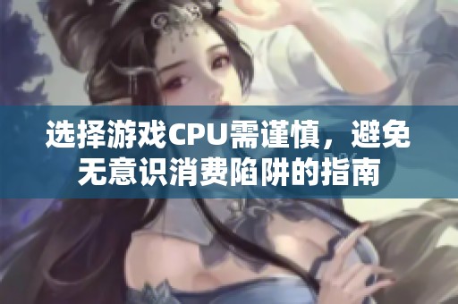 选择游戏CPU需谨慎，避免无意识消费陷阱的指南