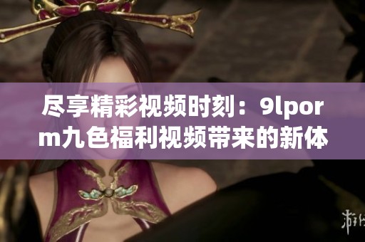 尽享精彩视频时刻：9lporm九色福利视频带来的新体验