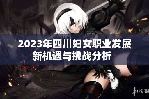 2023年四川妇女职业发展新机遇与挑战分析  