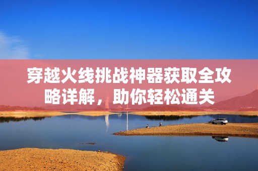 穿越火线挑战神器获取全攻略详解，助你轻松通关