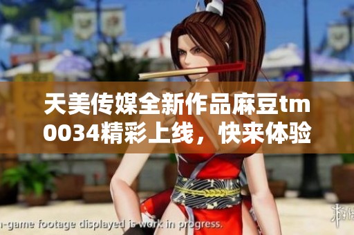 天美传媒全新作品麻豆tm0034精彩上线，快来体验！
