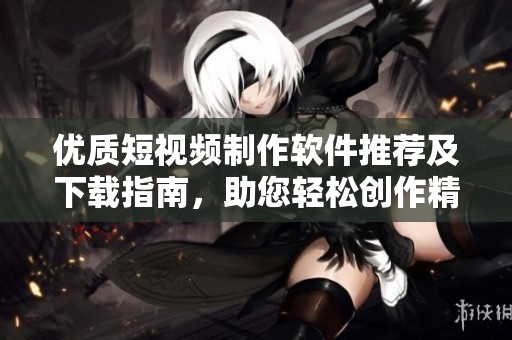 优质短视频制作软件推荐及下载指南，助您轻松创作精彩作品