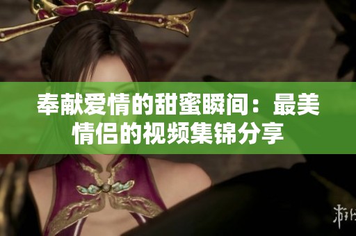 奉献爱情的甜蜜瞬间：最美情侣的视频集锦分享