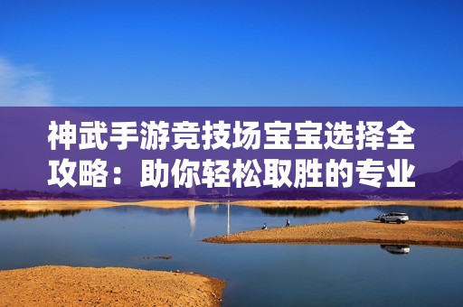 神武手游竞技场宝宝选择全攻略：助你轻松取胜的专业技巧分享