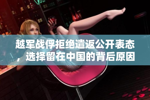 越军战俘拒绝遣返公开表态，选择留在中国的背后原因揭秘