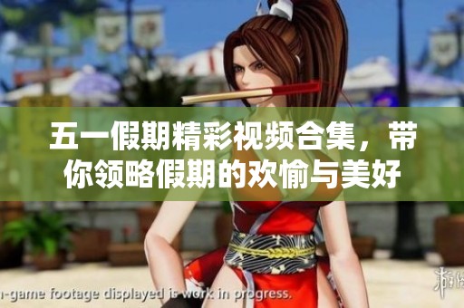 五一假期精彩视频合集，带你领略假期的欢愉与美好