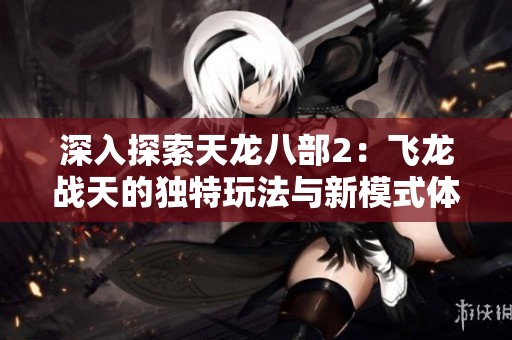 深入探索天龙八部2：飞龙战天的独特玩法与新模式体验
