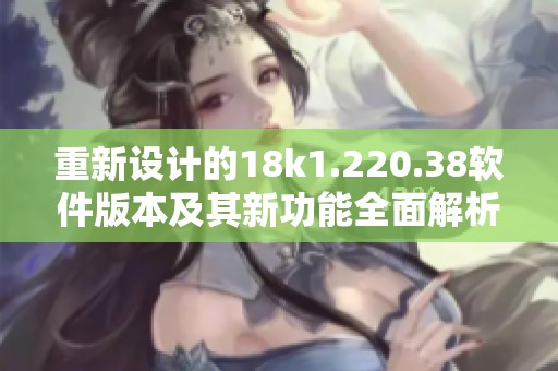 重新设计的18k1.220.38软件版本及其新功能全面解析