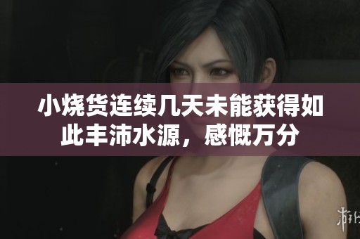 小烧货连续几天未能获得如此丰沛水源，感慨万分