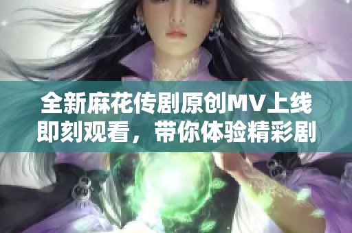 全新麻花传剧原创MV上线即刻观看，带你体验精彩剧情与动人音乐