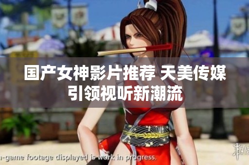 国产女神影片推荐 天美传媒引领视听新潮流