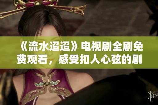《流水迢迢》电视剧全剧免费观看，感受扣人心弦的剧情魅力