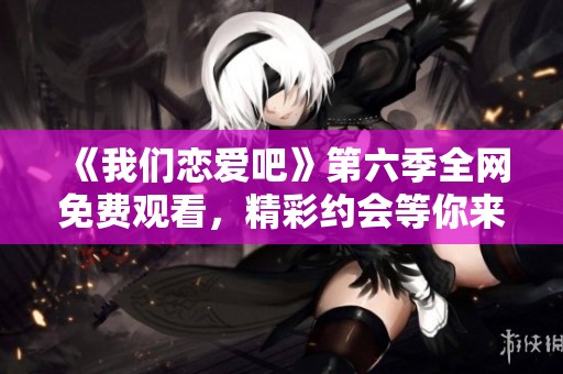 《我们恋爱吧》第六季全网免费观看，精彩约会等你来看！