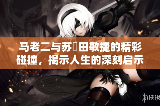 马老二与苏玥田敏捷的精彩碰撞，揭示人生的深刻启示