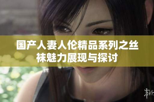 国产人妻人伦精品系列之丝袜魅力展现与探讨