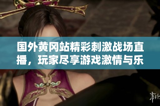 国外黄冈站精彩刺激战场直播，玩家尽享游戏激情与乐趣