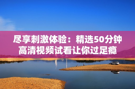 尽享刺激体验：精选50分钟高清视频试看让你过足瘾