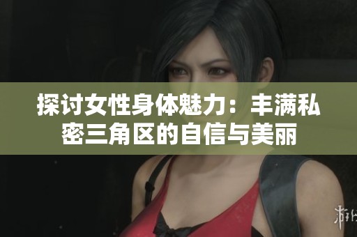 探讨女性身体魅力：丰满私密三角区的自信与美丽
