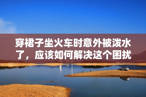 穿裙子坐火车时意外被泼水了，应该如何解决这个困扰