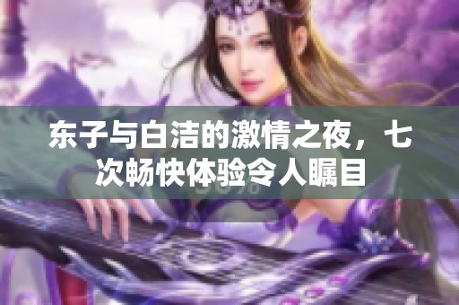 东子与白洁的激情之夜，七次畅快体验令人瞩目