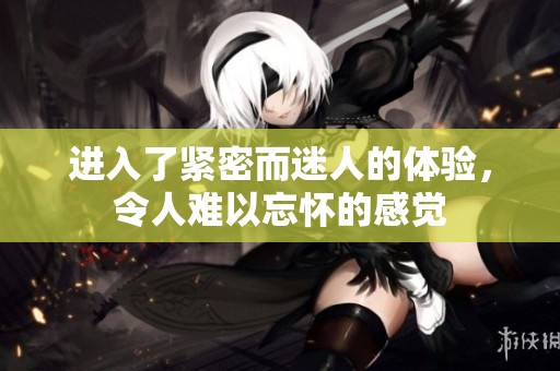 进入了紧密而迷人的体验，令人难以忘怀的感觉